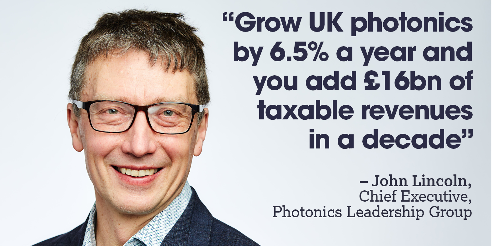 An image of a white man wth glasses wearing a blue suit. Next to him is a quote that reads: "“Grow UK photonics by 6.5% a year and you add £16bn of taxable revenues in a decade” – John Lincoln, Chief Executive, Photonics Leadership Group
