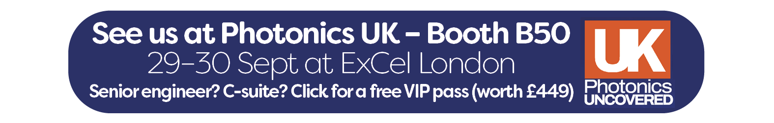 Register for Photonics UK button - See us at Photonics UK – Booth B50  29–30 Sept at ExCel London   Senior engineer? C-suite? Click for a free VIP pass (worth £449)