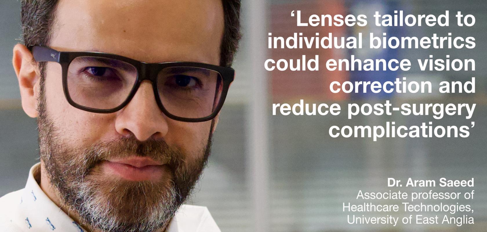 How to 3D-print personalised lenses: Dr. Aram Saeed of the University of East Anglia explains Dr. Aram Saeed, associate professor of healthcare technologies at the University of East Anglia, is part of a team that developed a resin material that can be 3D-printed to form customised intraocular lenses