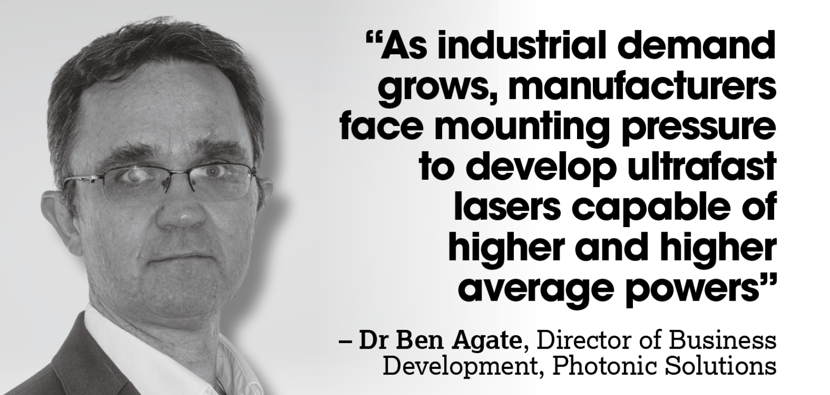 A black and white image of a white man with glasses. A quote reads: “As industrial demand grows, manufacturers face mounting pressure to develop ultrafast lasers capable of  higher and higher average powers – Dr Ben Agate, Director of Business Development, Photonic Solutions” 