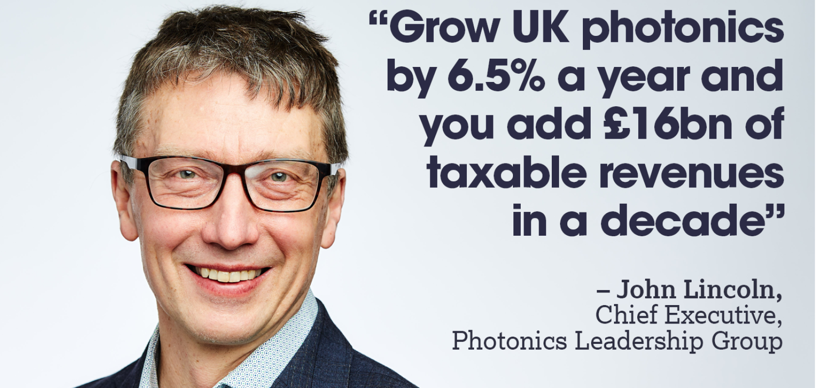 An image of a white man wth glasses wearing a blue suit. Next to him is a quote that reads: "“Grow UK photonics by 6.5% a year and you add £16bn of taxable revenues  in a decade” – John Lincoln,  Chief Executive,  Photonics Leadership Group 