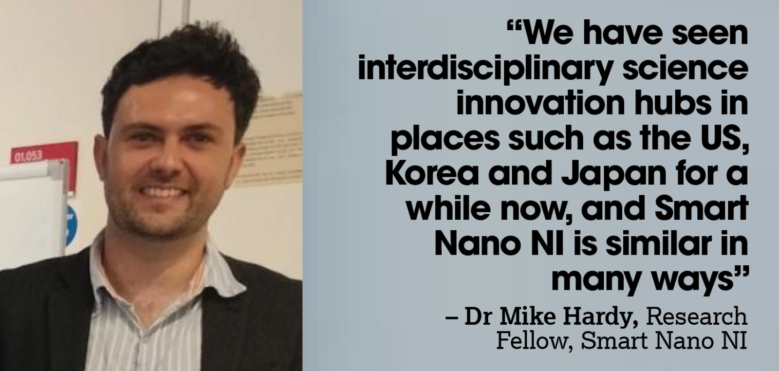 A white man with short brown hair and wearing a brown jacket. A quote next to him reads: “We have seen interdisciplinary science innovation hubs in places such as the US, Korea and Japan for a while now, and Smart Nano NI is similar in many ways – Dr Mike Hardy, Research Fellow, Smart Nano NI”